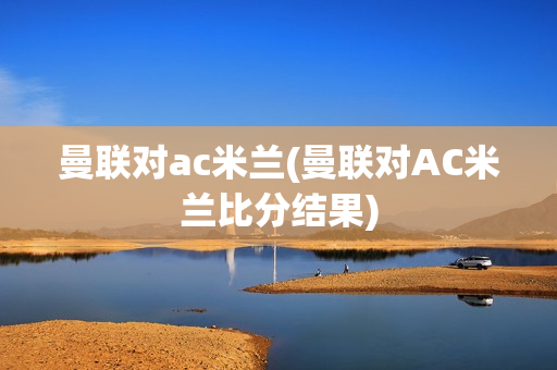 曼联对ac米兰(曼联对AC米兰比分结果)