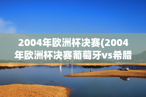 2004年欧洲杯决赛(2004年欧洲杯决赛葡萄牙vs希腊)