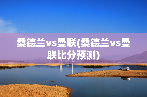 桑德兰vs曼联(桑德兰vs曼联比分预测)