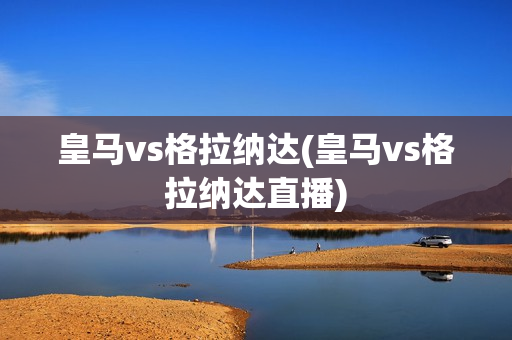 皇马vs格拉纳达(皇马vs格拉纳达直播)