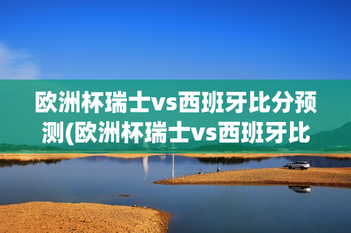 欧洲杯瑞士vs西班牙比分预测(欧洲杯瑞士vs西班牙比分预测分析)