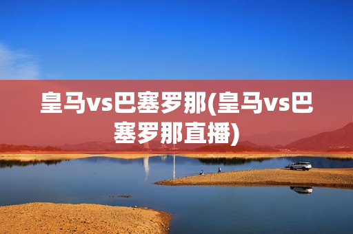 皇马vs巴塞罗那(皇马vs巴塞罗那直播)