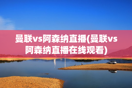 曼联vs阿森纳直播(曼联vs阿森纳直播在线观看)