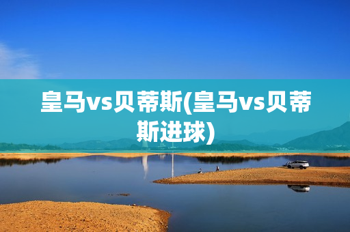 皇马vs贝蒂斯(皇马vs贝蒂斯进球)