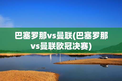 巴塞罗那vs曼联(巴塞罗那vs曼联欧冠决赛)