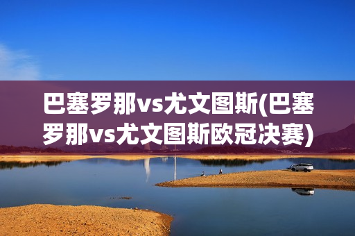 巴塞罗那vs尤文图斯(巴塞罗那vs尤文图斯欧冠决赛)