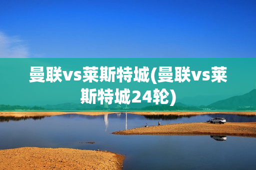 曼联vs莱斯特城(曼联vs莱斯特城24轮)