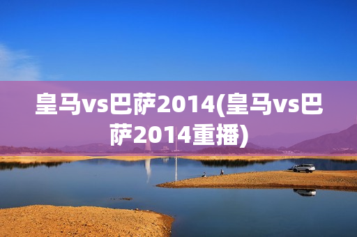 皇马vs巴萨2014(皇马vs巴萨2014重播)