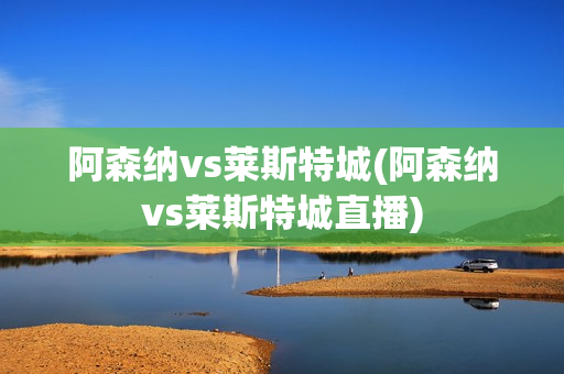 阿森纳vs莱斯特城(阿森纳vs莱斯特城直播)