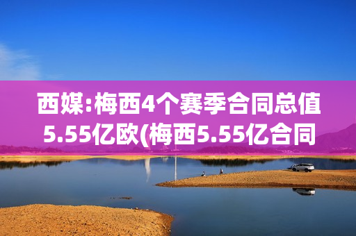 西媒:梅西4个赛季合同总值5.55亿欧(梅西5.55亿合同细节)