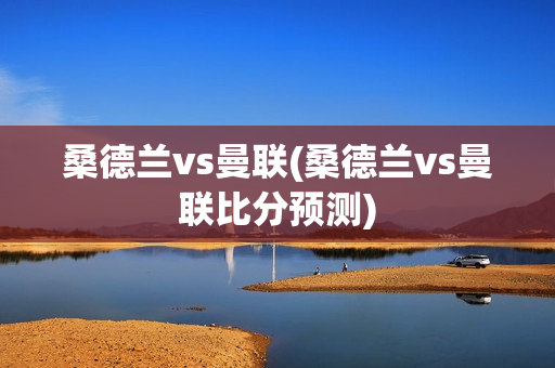 桑德兰vs曼联(桑德兰vs曼联比分预测)