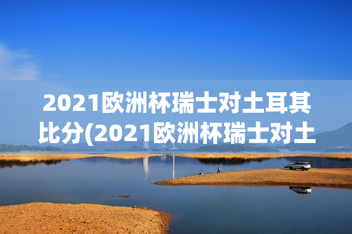 2021欧洲杯瑞士对土耳其比分(2021欧洲杯瑞士对土耳其比分分析)