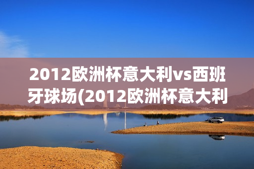 2012欧洲杯意大利vs西班牙球场(2012欧洲杯意大利vs西班牙球场回放)