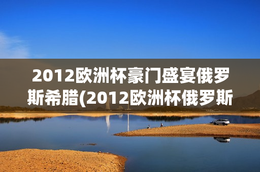 2012欧洲杯豪门盛宴俄罗斯希腊(2012欧洲杯俄罗斯出局)