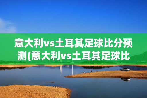 意大利vs土耳其足球比分预测(意大利vs土耳其足球比分预测分析)