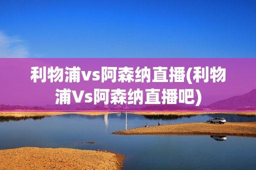 利物浦vs阿森纳直播(利物浦Vs阿森纳直播吧)