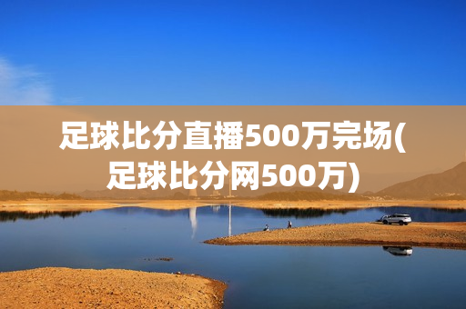 足球比分直播500万完场(足球比分网500万)