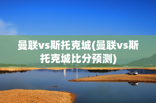 曼联vs斯托克城(曼联vs斯托克城比分预测)