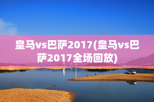 皇马vs巴萨2017(皇马vs巴萨2017全场回放)