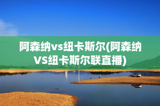 阿森纳vs纽卡斯尔(阿森纳VS纽卡斯尔联直播)