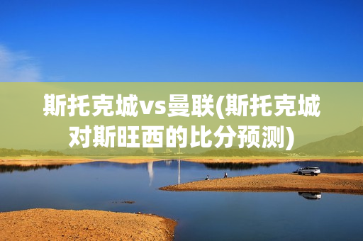 斯托克城vs曼联(斯托克城对斯旺西的比分预测)