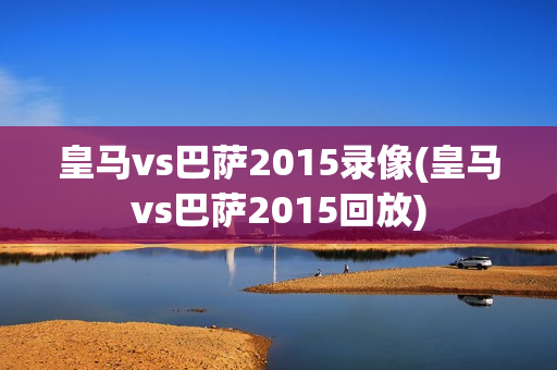 皇马vs巴萨2015录像(皇马vs巴萨2015回放)