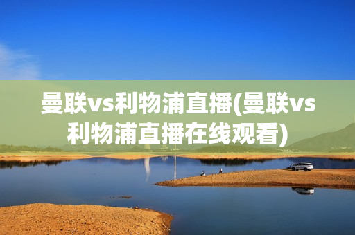 曼联vs利物浦直播(曼联vs利物浦直播在线观看)