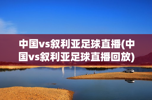 中国vs叙利亚足球直播(中国vs叙利亚足球直播回放)